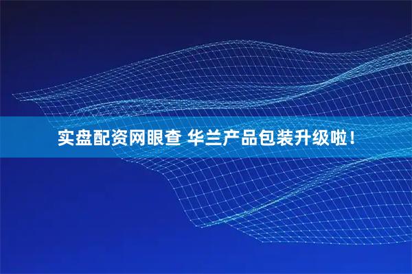 实盘配资网眼查 华兰产品包装升级啦！