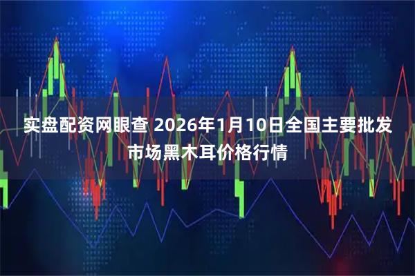 实盘配资网眼查 2026年1月10日全国主要批发市场黑木耳价格行情