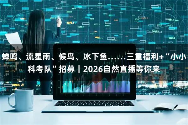蝉鸣、流星雨、候鸟、冰下鱼……三重福利+“小小科考队”招募｜2026自然直播等你来